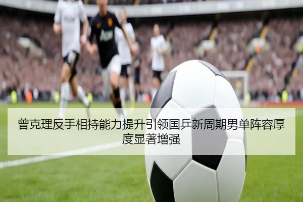 曾克理反手相持能力提升引领国乒新周期男单阵容厚度显著增强