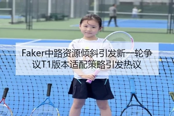 Faker中路资源倾斜引发新一轮争议T1版本适配策略引发热议