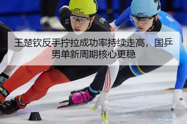 王楚钦反手拧拉成功率持续走高，国乒男单新周期核心更稳