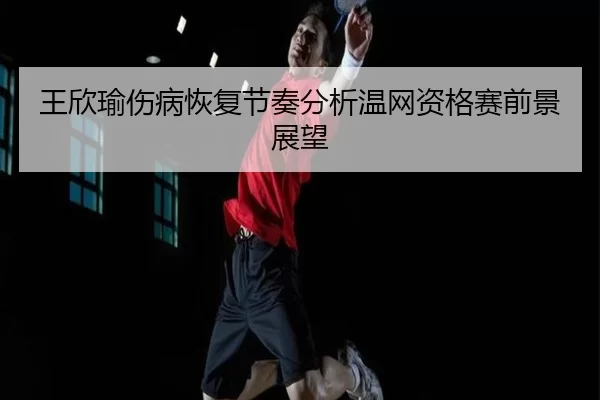王欣瑜伤病恢复节奏分析温网资格赛前景展望
